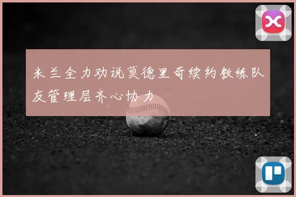 米兰全力劝说莫德里奇续约教练队友管理层齐心协力