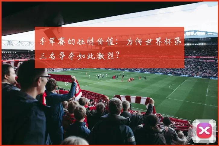 季军赛的独特价值：为何世界杯第三名争夺如此激烈？