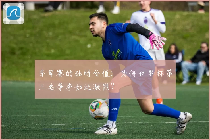 季军赛的独特价值：为何世界杯第三名争夺如此激烈？
