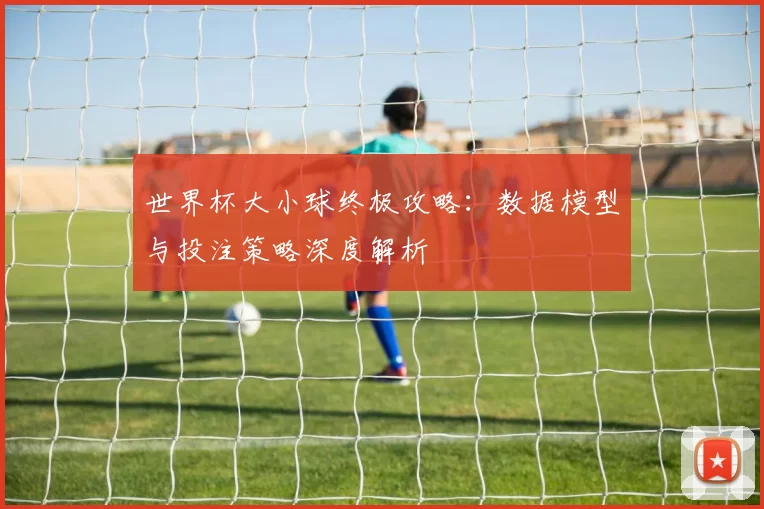 世界杯大小球终极攻略:数据模型与投注策略深度解析