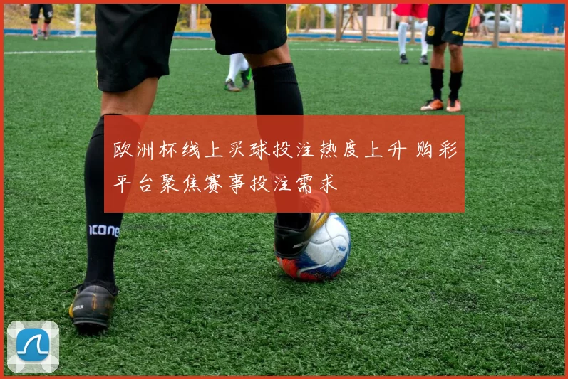 欧洲杯线上买球投注热度上升 购彩平台聚焦赛事投注需求